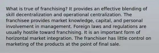 What is true of franchising? It provides an effective blending of skill decentralization and operational centralization. The franchisee provides market knowledge, capital, and personal involvement in management. Foreign laws and regulations are usually hostile toward franchising. It is an important form of horizontal market integration. The franchiser has little control on marketing of the products at the point of final sale.