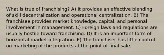 What is true of franchising? A) It provides an effective blending of skill decentralization and operational centralization. B) The franchisee provides market knowledge, capital, and personal involvement in management. C) Foreign laws and regulations are usually hostile toward franchising. D) It is an important form of horizontal market integration. E) The franchiser has little control on marketing of the products at the point of final sale.