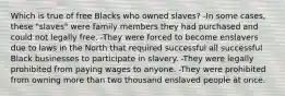 Which is true of free Blacks who owned slaves? -In some cases, these "slaves" were family members they had purchased and could not legally free. -They were forced to become enslavers due to laws in the North that required successful all successful Black businesses to participate in slavery. -They were legally prohibited from paying wages to anyone. -They were prohibited from owning more than two thousand enslaved people at once.