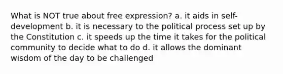 What is NOT true about free expression? a. it aids in self-development b. it is necessary to the political process set up by the Constitution c. it speeds up the time it takes for the political community to decide what to do d. it allows the dominant wisdom of the day to be challenged