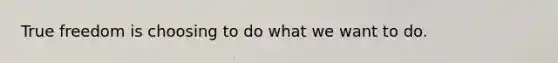 True freedom is choosing to do what we want to do.