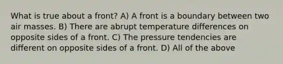 What is true about a front? A) A front is a boundary between two air masses. B) There are abrupt temperature differences on opposite sides of a front. C) The pressure tendencies are different on opposite sides of a front. D) All of the above