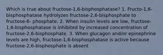 Which is true about fructose-1,6-bisphosphatase? 1. Fructo-1,6-bisphosphatase hydrolyzes fructose-2,6-bisphosphate to fructose-6- phosphate. 2. When insulin levels are low, fructose-1,6-bisphosphatase is inhibited by increased concentration of fructose-2,6-bisphosphate. 3. When glucagon and/or epinephrine levels are high, fructose-1,6-bisphosphatase is active because fructose-2,6-bisphosphate is absent