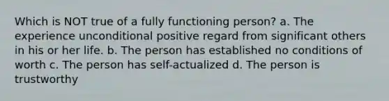 Which is NOT true of a fully functioning person? a. The experience unconditional positive regard from significant others in his or her life. b. The person has established no conditions of worth c. The person has self-actualized d. The person is trustworthy