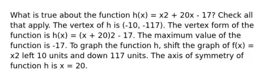 What is true about the function h(x) = x2 + 20x - 17? Check all that apply. The vertex of h is (-10, -117). The vertex form of the function is h(x) = (x + 20)2 - 17. The maximum value of the function is -17. To graph the function h, shift the graph of f(x) = x2 left 10 units and down 117 units. The axis of symmetry of function h is x = 20.