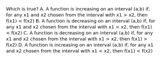 Which is true? A. A function is increasing on an interval (a,b) ​if, for any x1 and x2 chosen from the interval with x1 > x2, then f(x1) x2, then f(x1) > f(x2) D. A function is increasing on an interval (a,b) ​if, for any x1 and x2 chosen from the interval with x1 < x2, then f(x1) < f(x2)