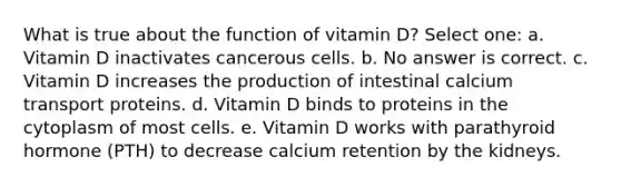 What is true about the function of vitamin D? Select one: a. Vitamin D inactivates cancerous cells. b. No answer is correct. c. Vitamin D increases the production of intestinal calcium transport proteins. d. Vitamin D binds to proteins in the cytoplasm of most cells. e. Vitamin D works with parathyroid hormone (PTH) to decrease calcium retention by the kidneys.