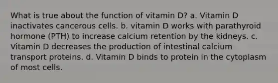 What is true about the function of vitamin D? a. Vitamin D inactivates cancerous cells. b. vitamin D works with parathyroid hormone (PTH) to increase calcium retention by the kidneys. c. Vitamin D decreases the production of intestinal calcium transport proteins. d. Vitamin D binds to protein in the cytoplasm of most cells.