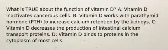 What is TRUE about the function of vitamin D? A: Vitamin D inactivates cancerous cells. B: Vitamin D works with parathyroid hormone (PTH) to increase calcium retention by the kidneys. C: Vitamin D decreases the production of intestinal calcium transport proteins. D: Vitamin D binds to proteins in the cytoplasm of most cells.