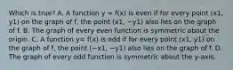 Which is true? A. A function y = f(x) is even if for every point (x1, y1) on the graph of​ f, the point (x1, −y1) also lies on the graph of f. B. The graph of every even function is symmetric about the origin. C. A function y= f(x) is odd if for every point (x1, y1) on the graph of​ f, the point (−x1, −y1) also lies on the graph of f. D. The graph of every odd function is symmetric about the​ y-axis.