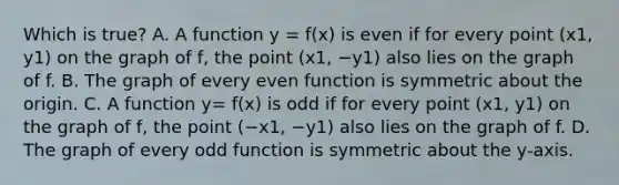 Which is true? A. A function y = f(x) is even if for every point (x1, y1) on the graph of​ f, the point (x1, −y1) also lies on the graph of f. B. The graph of every even function is symmetric about the origin. C. A function y= f(x) is odd if for every point (x1, y1) on the graph of​ f, the point (−x1, −y1) also lies on the graph of f. D. The graph of every odd function is symmetric about the​ y-axis.