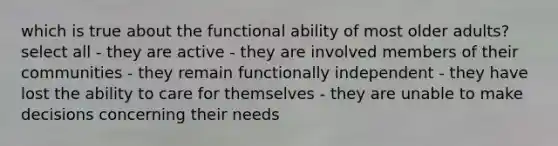 which is true about the functional ability of most older adults? select all - they are active - they are involved members of their communities - they remain functionally independent - they have lost the ability to care for themselves - they are unable to make decisions concerning their needs