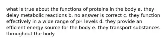 what is true about the functions of proteins in the body a. they delay metabolic reactions b. no answer is correct c. they function effectively in a wide range of pH levels d. they provide an efficient energy source for the body e. they transport substances throughout the body