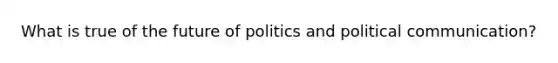 What is true of the future of politics and political communication?