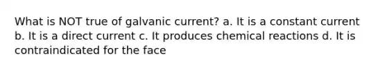 What is NOT true of galvanic current? a. It is a constant current b. It is a direct current c. It produces chemical reactions d. It is contraindicated for the face