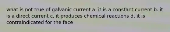 what is not true of galvanic current a. it is a constant current b. it is a direct current c. it produces chemical reactions d. it is contraindicated for the face