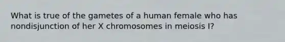 What is true of the gametes of a human female who has nondisjunction of her X chromosomes in meiosis I?