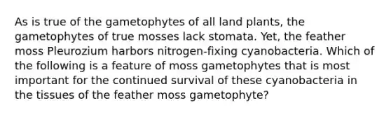 As is true of the gametophytes of all land plants, the gametophytes of true mosses lack stomata. Yet, the feather moss Pleurozium harbors nitrogen-fixing cyanobacteria. Which of the following is a feature of moss gametophytes that is most important for the continued survival of these cyanobacteria in the tissues of the feather moss gametophyte?