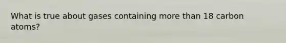 What is true about gases containing more than 18 carbon atoms?