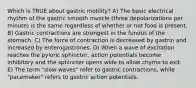 Which is TRUE about gastric motility? A) The basic electrical rhythm of the gastric smooth muscle (three depolarizations per minute) is the same regardless of whether or not food is present. B) Gastric contractions are strongest in the fundus of the stomach. C) The force of contraction is decreased by gastrin and increased by enterogastrones. D) When a wave of excitation reaches the pyloric sphincter, action potentials become inhibitory and the sphincter opens wide to allow chyme to exit. E) The term "slow waves" refer to gastric contractions, while "pacemaker" refers to gastric action potentials.