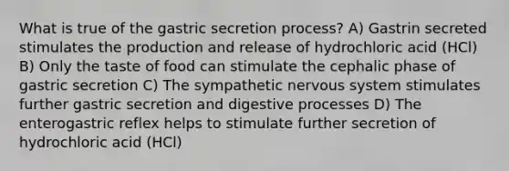 What is true of the gastric secretion process? A) Gastrin secreted stimulates the production and release of hydrochloric acid (HCl) B) Only the taste of food can stimulate the cephalic phase of gastric secretion C) The sympathetic <a href='https://www.questionai.com/knowledge/kThdVqrsqy-nervous-system' class='anchor-knowledge'>nervous system</a> stimulates further gastric secretion and digestive processes D) The enterogastric reflex helps to stimulate further secretion of hydrochloric acid (HCl)