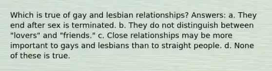 Which is true of gay and lesbian relationships? Answers: a. They end after sex is terminated. b. They do not distinguish between "lovers" and "friends." c. Close relationships may be more important to gays and lesbians than to straight people. d. None of these is true.