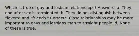 Which is true of gay and lesbian relationships? Answers: a. They end after sex is terminated. b. They do not distinguish between "lovers" and "friends." Correctc. Close relationships may be more important to gays and lesbians than to straight people. d. None of these is true.