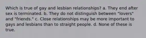 Which is true of gay and lesbian relationships? a. They end after sex is terminated. b. They do not distinguish between "lovers" and "friends." c. Close relationships may be more important to gays and lesbians than to straight people. d. None of these is true.