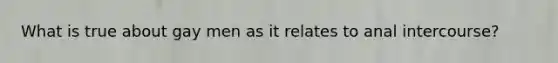 What is true about gay men as it relates to anal intercourse?