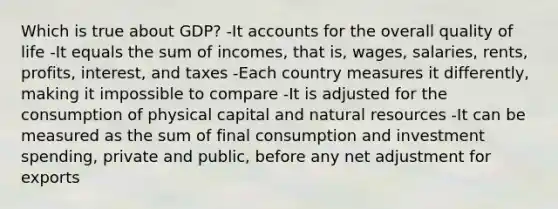 Which is true about GDP? -It accounts for the overall quality of life -It equals the sum of incomes, that is, wages, salaries, rents, profits, interest, and taxes -Each country measures it differently, making it impossible to compare -It is adjusted for the consumption of physical capital and natural resources -It can be measured as the sum of final consumption and investment spending, private and public, before any net adjustment for exports