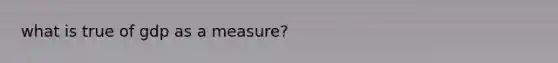 what is true of gdp as a measure?