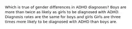 Which is true of gender differences in ADHD diagnoses? Boys are more than twice as likely as girls to be diagnosed with ADHD. Diagnosis rates are the same for boys and girls Girls are three times more likely to be diagnosed with ADHD than boys are.