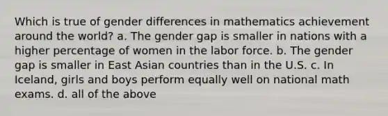 Which is true of gender differences in mathematics achievement around the world? a. The gender gap is smaller in nations with a higher percentage of women in the labor force. b. The gender gap is smaller in East Asian countries than in the U.S. c. In Iceland, girls and boys perform equally well on national math exams. d. all of the above