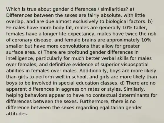 Which is true about gender differences / similarities? a) Differences between the sexes are fairly absolute, with little overlap, and are due almost exclusively to biological factors. b) Females have more body fat, males are generally 10% taller, females have a longer life expectancy, males have twice the risk of coronary disease, and female brains are approximately 10% smaller but have more convolutions that allow for greater surface area. c) There are profound gender differences in intelligence, particularly for much better verbal skills for males over females, and definitive evidence of superior visuospatial abilities in females over males. Additionally, boys are more likely than girls to perform well in school, and girls are more likely than boys to be involved in special education classes. d) There are no apparent differences in aggression rates or styles. Similarly, helping behaviors appear to have no contextual determinants for differences between the sexes. Furthermore, there is no difference between the sexes regarding egalitarian gender attitudes.