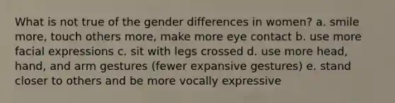 What is not true of the gender differences in women? a. smile more, touch others more, make more eye contact b. use more facial expressions c. sit with legs crossed d. use more head, hand, and arm gestures (fewer expansive gestures) e. stand closer to others and be more vocally expressive