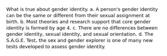 What is true about gender identity. a. A person's gender identity can be the same or different from their sexual assignment at birth. b. Most theories and research support that core gender identity is formed by age 4. c. There are no differences between gender identity, sexual identity, and sexual orientation. d. The S.A.G.E. Test, the sex and gender explorer is one of many new tests developed to assess gender identity.