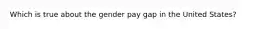 Which is true about the gender pay gap in the United States?