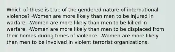 Which of these is true of the gendered nature of international violence? -Women are more likely than men to be injured in warfare. -Women are more likely than men to be killed in warfare. -Women are more likely than men to be displaced from their homes during times of violence. -Women are more likely than men to be involved in violent terrorist organizations.