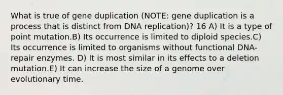 What is true of gene duplication (NOTE: gene duplication is a process that is distinct from DNA replication)? 16 A) It is a type of point mutation.B) Its occurrence is limited to diploid species.C) Its occurrence is limited to organisms without functional DNA-repair enzymes. D) It is most similar in its effects to a deletion mutation.E) It can increase the size of a genome over evolutionary time.