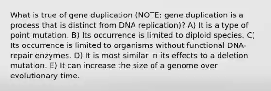 What is true of gene duplication (NOTE: gene duplication is a process that is distinct from DNA replication)? A) It is a type of point mutation. B) Its occurrence is limited to diploid species. C) Its occurrence is limited to organisms without functional DNA-repair enzymes. D) It is most similar in its effects to a deletion mutation. E) It can increase the size of a genome over evolutionary time.