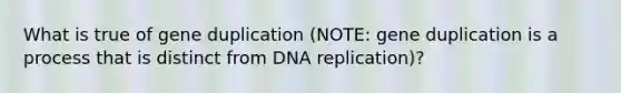 What is true of gene duplication (NOTE: gene duplication is a process that is distinct from DNA replication)?