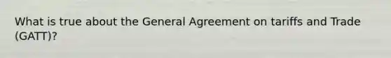 What is true about the General Agreement on tariffs and Trade (GATT)?