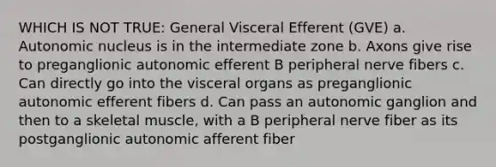 WHICH IS NOT TRUE: General Visceral Efferent (GVE) a. Autonomic nucleus is in the intermediate zone b. Axons give rise to preganglionic autonomic efferent B peripheral nerve fibers c. Can directly go into the visceral organs as preganglionic autonomic efferent fibers d. Can pass an autonomic ganglion and then to a skeletal muscle, with a B peripheral nerve fiber as its postganglionic autonomic afferent fiber