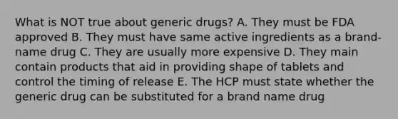 What is NOT true about generic drugs? A. They must be FDA approved B. They must have same active ingredients as a brand-name drug C. They are usually more expensive D. They main contain products that aid in providing shape of tablets and control the timing of release E. The HCP must state whether the generic drug can be substituted for a brand name drug