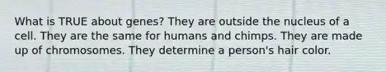 What is TRUE about genes? They are outside the nucleus of a cell. They are the same for humans and chimps. They are made up of chromosomes. They determine a person's hair color.