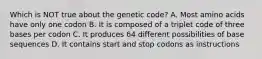 Which is NOT true about the genetic code? A. Most amino acids have only one codon B. It is composed of a triplet code of three bases per codon C. It produces 64 different possibilities of base sequences D. It contains start and stop codons as instructions