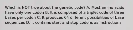 Which is NOT true about the genetic code? A. Most <a href='https://www.questionai.com/knowledge/k9gb720LCl-amino-acids' class='anchor-knowledge'>amino acids</a> have only one codon B. It is composed of a triplet code of three bases per codon C. It produces 64 different possibilities of base sequences D. It contains start and stop codons as instructions