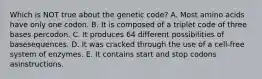 Which is NOT true about the genetic code? A. Most amino acids have only one codon. B. It is composed of a triplet code of three bases percodon. C. It produces 64 different possibilities of basesequences. D. It was cracked through the use of a cell-free system of enzymes. E. It contains start and stop codons asinstructions.