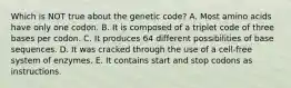 Which is NOT true about the genetic code? A. Most amino acids have only one codon. B. It is composed of a triplet code of three bases per codon. C. It produces 64 different possibilities of base sequences. D. It was cracked through the use of a cell-free system of enzymes. E. It contains start and stop codons as instructions.