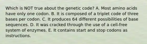 Which is NOT true about the genetic code? A. Most amino acids have only one codon. B. It is composed of a triplet code of three bases per codon. C. It produces 64 different possibilities of base sequences. D. It was cracked through the use of a cell-free system of enzymes. E. It contains start and stop codons as instructions.